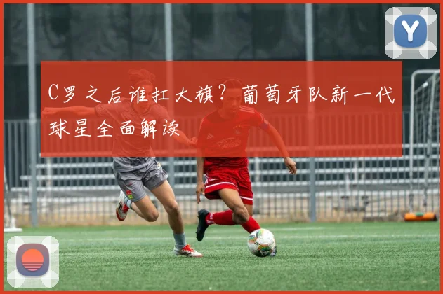 C罗之后谁扛大旗？葡萄牙队新一代球星全面解读