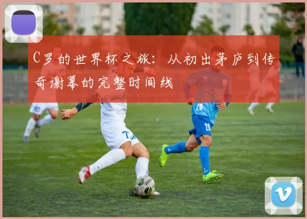 C罗的世界杯之旅：从初出茅庐到传奇谢幕的完整时间线