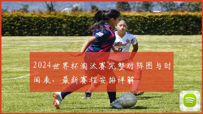 2024世界杯淘汰赛完整对阵图与时间表，最新赛程安排详解