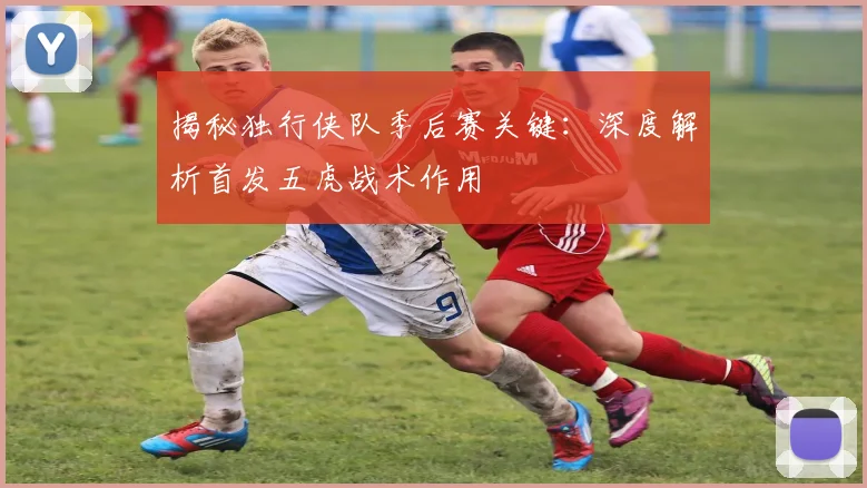 揭秘独行侠队季后赛关键：深度解析首发五虎战术作用