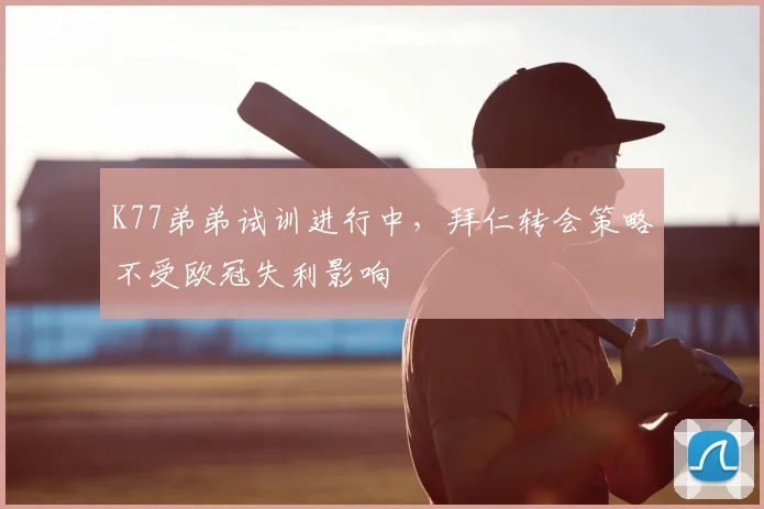 K77弟弟试训进行中，拜仁转会策略不受欧冠失利影响