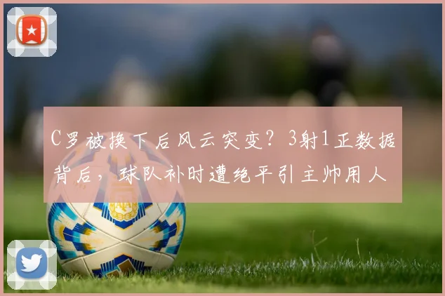 C罗被换下后风云突变？3射1正数据背后，球队补时遭绝平引主帅用人深思