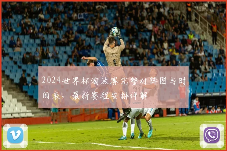 2024世界杯淘汰赛完整对阵图与时间表，最新赛程安排详解