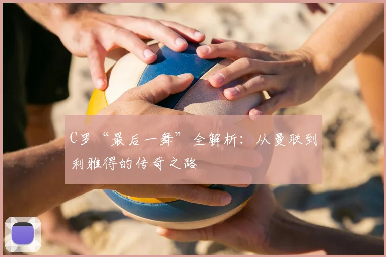 C罗“最后一舞”全解析:从曼联到利雅得的传奇之路